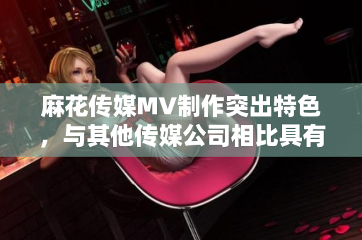 麻花傳媒MV制作突出特色，與其他傳媒公司相比具有何不同？