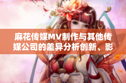 麻花傳媒MV制作與其他傳媒公司的差異分析創(chuàng)新、影響力與質量的比較