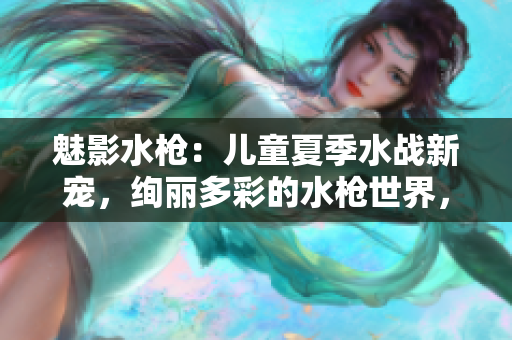 魅影水槍：兒童夏季水戰(zhàn)新寵，絢麗多彩的水槍世界，讓孩子盡情釋放熱情