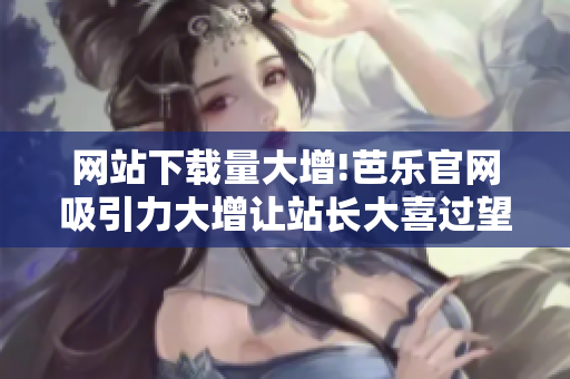 網(wǎng)站下載量大增!芭樂官網(wǎng)吸引力大增讓站長大喜過望