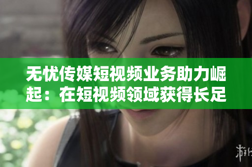 無憂傳媒短視頻業(yè)務(wù)助力崛起：在短視頻領(lǐng)域獲得長足進(jìn)展