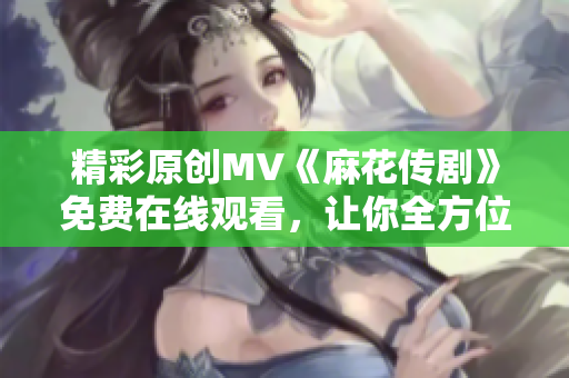 精彩原創(chuàng)MV《麻花傳劇》免費在線觀看，讓你全方位體驗精彩故事