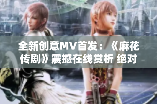 全新創(chuàng)意MV首發(fā)：《麻花傳劇》震撼在線賞析 絕對(duì)不容錯(cuò)過(guò)!