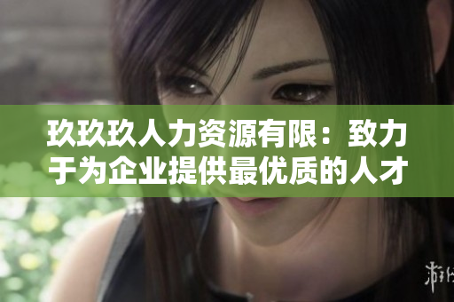 玖玖玖人力資源有限：致力于為企業(yè)提供最優(yōu)質(zhì)的人才服務(wù)