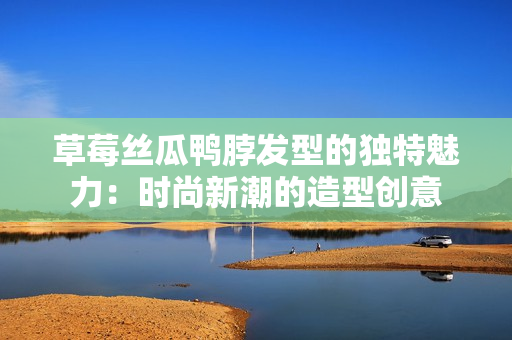 草莓絲瓜鴨脖發(fā)型的獨(dú)特魅力：時(shí)尚新潮的造型創(chuàng)意