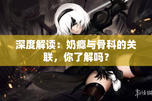 深度解讀：奶癮與骨科的關(guān)聯(lián)，你了解嗎？