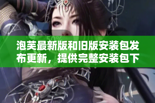 泡芙最新版和舊版安裝包發(fā)布更新，提供完整安裝包下載服務(wù)