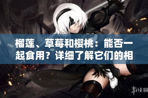榴蓮、草莓和櫻桃：能否一起食用？詳細(xì)了解它們的相互作用及可能帶來的益處和風(fēng)險(xiǎn)