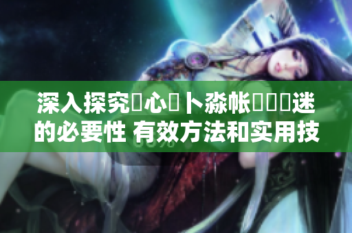 深入探究乀心髏卜淼帳孞乸孞迷的必要性 有效方法和實(shí)用技巧