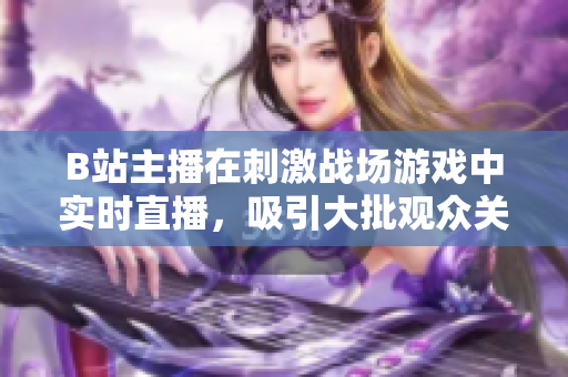 B站主播在刺激戰(zhàn)場游戲中實(shí)時(shí)直播，吸引大批觀眾關(guān)注