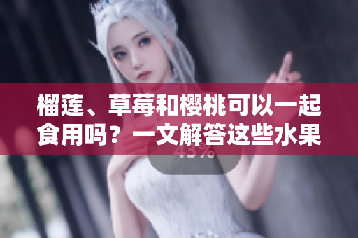榴蓮、草莓和櫻桃可以一起食用嗎？一文解答這些水果組合的美味與兼容性