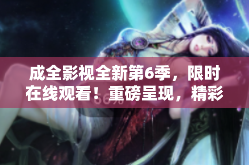 成全影視全新第6季，限時(shí)在線觀看！重磅呈現(xiàn)，精彩不容錯(cuò)過(guò)！