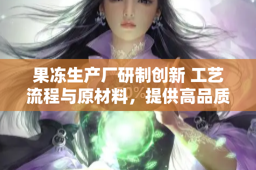 果凍生產(chǎn)廠研制創(chuàng)新 工藝流程與原材料，提供高品質(zhì)新鮮果凍