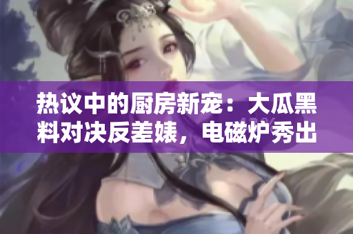 熱議中的廚房新寵：大瓜黑料對決反差婊，電磁爐秀出異能