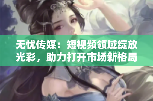 無憂傳媒：短視頻領(lǐng)域綻放光彩，助力打開市場(chǎng)新格局