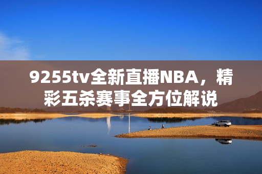 9255tv全新直播NBA，精彩五殺賽事全方位解說(shuō)