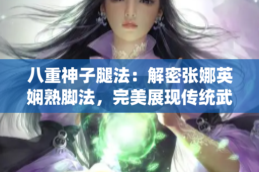 八重神子腿法：解密張娜英嫻熟腳法，完美展現(xiàn)傳統(tǒng)武術(shù)精髓