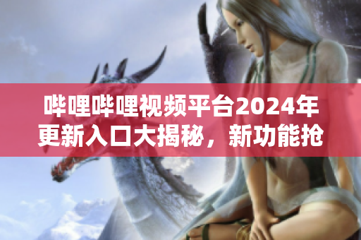 嗶哩嗶哩視頻平臺2024年更新入口大揭秘，新功能搶先體驗