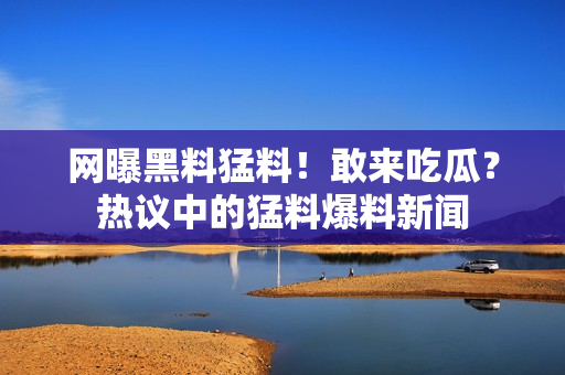 網(wǎng)曝黑料猛料！敢來吃瓜？熱議中的猛料爆料新聞