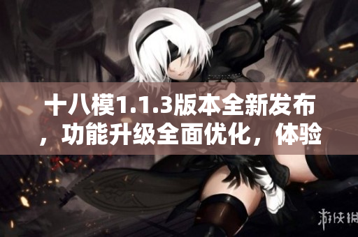 十八模1.1.3版本全新發(fā)布，功能升級(jí)全面優(yōu)化，體驗(yàn)提升明顯