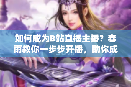 如何成為B站直播主播？春雨教你一步步開播，助你成為熱門主播