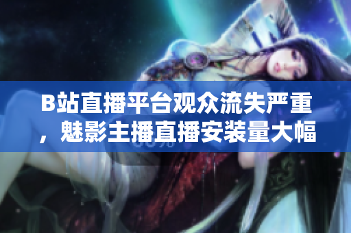 B站直播平臺(tái)觀眾流失嚴(yán)重，魅影主播直播安裝量大幅下滑
