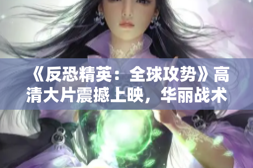 《反恐精英：全球攻勢(shì)》高清大片震撼上映，華麗戰(zhàn)術(shù)細(xì)節(jié)盡顯眼前