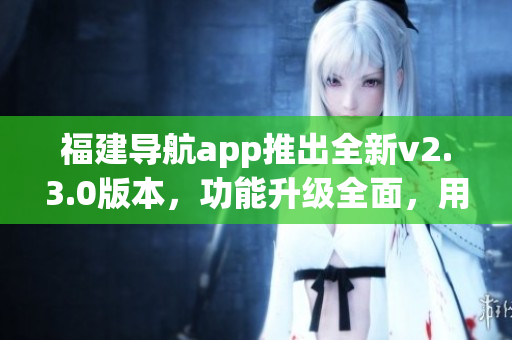 福建導(dǎo)航app推出全新v2.3.0版本，功能升級(jí)全面，用戶(hù)體驗(yàn)大幅提升