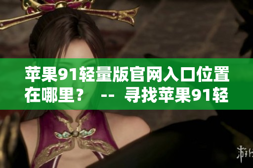 蘋(píng)果91輕量版官網(wǎng)入口位置在哪里？  --  尋找蘋(píng)果91輕量版官網(wǎng)入口位置