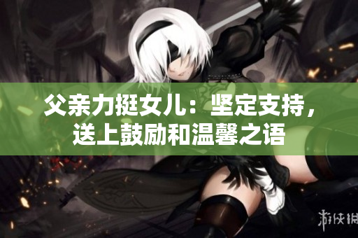 父親力挺女兒：堅(jiān)定支持，送上鼓勵(lì)和溫馨之語