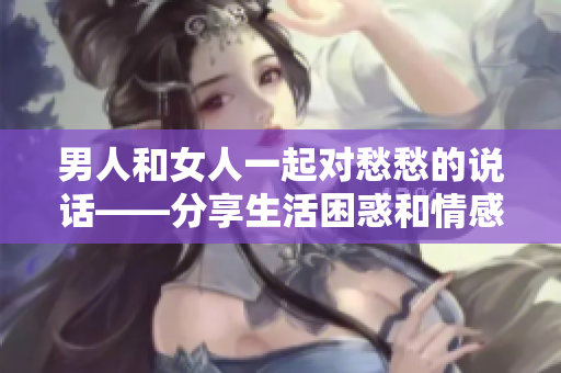 男人和女人一起對(duì)愁愁的說話——分享生活困惑和情感交流