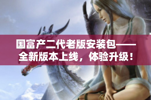 國(guó)富產(chǎn)二代老版安裝包——全新版本上線(xiàn)，體驗(yàn)升級(jí)！