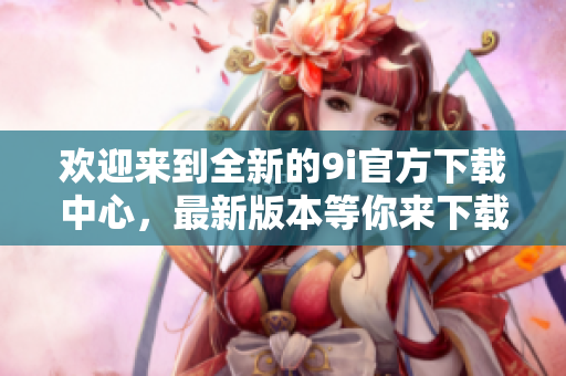 歡迎來到全新的9i官方下載中心，最新版本等你來下載