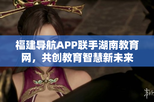 福建導(dǎo)航APP聯(lián)手湖南教育網(wǎng)，共創(chuàng)教育智慧新未來