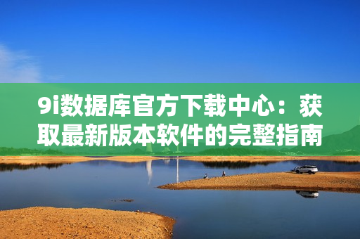 9i數(shù)據(jù)庫官方下載中心：獲取最新版本軟件的完整指南