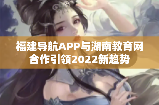 福建導航APP與湖南教育網(wǎng)合作引領2022新趨勢