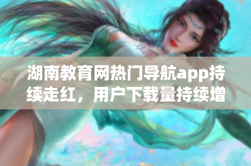 湖南教育網(wǎng)熱門導(dǎo)航app持續(xù)走紅，用戶下載量持續(xù)增長(zhǎng)