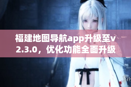 福建地圖導(dǎo)航app升級至v2.3.0，優(yōu)化功能全面升級