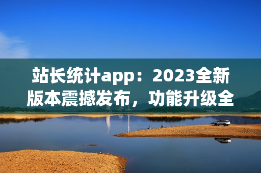 站長統(tǒng)計app：2023全新版本震撼發(fā)布，功能升級全面升級