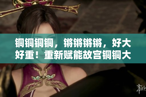 銅銅銅銅，鏘鏘鏘鏘，好大好重！重新賦能故宮銅銅大鐘矗立雄姿