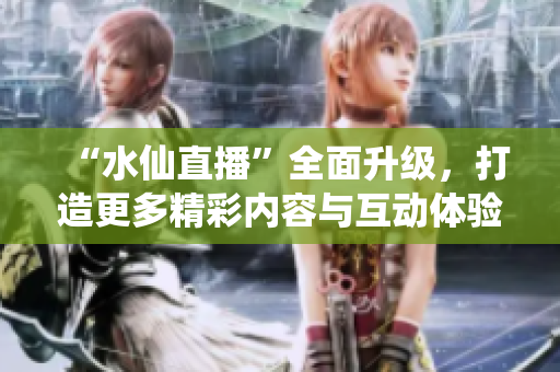 “水仙直播”全面升級，打造更多精彩內容與互動體驗