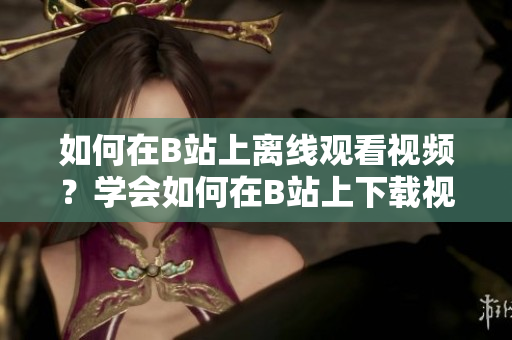 如何在B站上離線觀看視頻？學會如何在B站上下載視頻，讓你隨時隨地暢享精彩內容