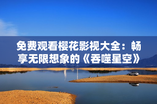 免費(fèi)觀(guān)看櫻花影視大全：暢享無(wú)限想象的《吞噬星空》震撼視聽(tīng)