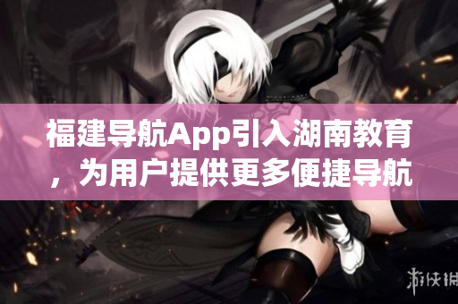 福建導(dǎo)航App引入湖南教育，為用戶提供更多便捷導(dǎo)航服務(wù)