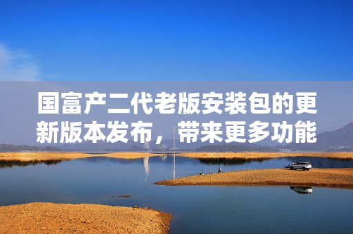 國(guó)富產(chǎn)二代老版安裝包的更新版本發(fā)布，帶來(lái)更多功能和優(yōu)化體驗(yàn)
