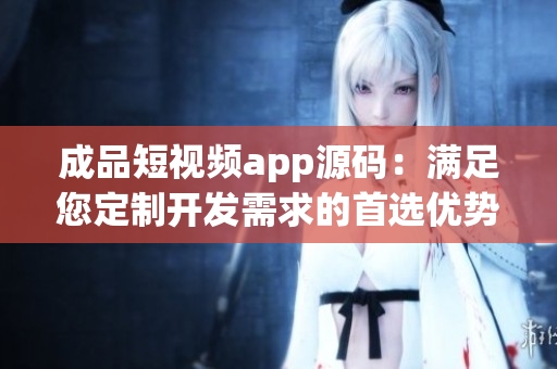 成品短視頻app源碼：滿足您定制開發(fā)需求的首選優(yōu)勢！