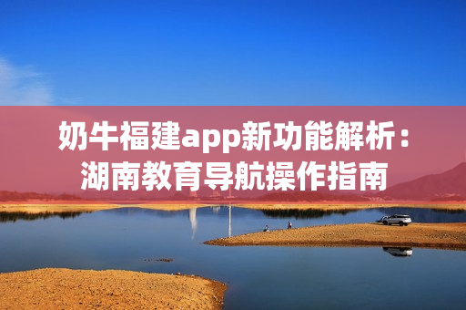 奶牛福建app新功能解析：湖南教育導(dǎo)航操作指南