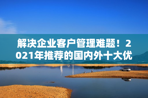 解決企業(yè)客戶(hù)管理難題！2021年推薦的國(guó)內(nèi)外十大優(yōu)質(zhì)免費(fèi)CRM軟件
