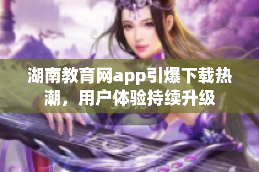 湖南教育網(wǎng)app引爆下載熱潮，用戶體驗(yàn)持續(xù)升級(jí)