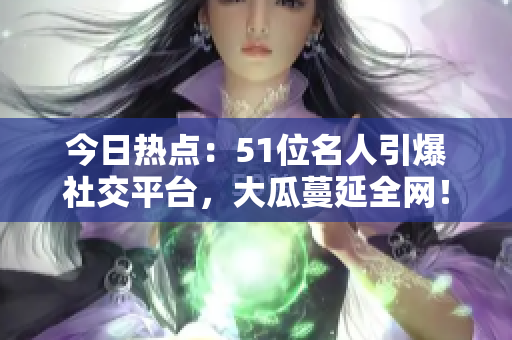 今日熱點：51位名人引爆社交平臺，大瓜蔓延全網(wǎng)！